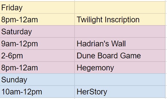 Friday 8pm to 12am Twilight Inscription, Saturday 9am to 12pm Hadrian's Wall, 2pm to 6pm Dune Board Game, 8pm to 12am Hegemony, Sunday 10am to 12pm HerStory